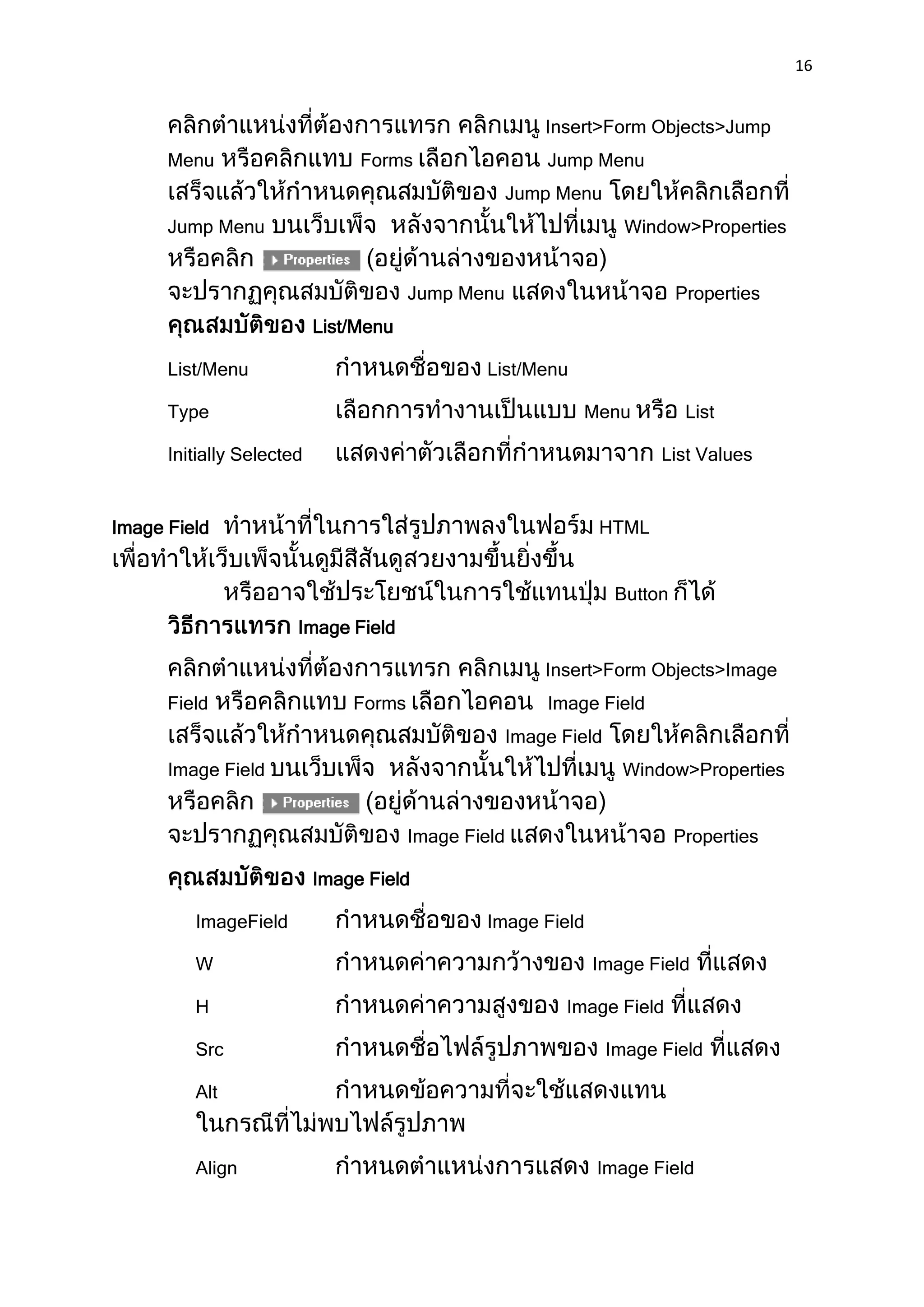 16


                                                         Insert>Form Objects>Jump
      Menu                      Forms                    Jump Menu
                                                     Jump Menu
      Jump Menu                                                      Window>Properties


                                       Jump Menu                             Properties
                           List/Menu

      List/Menu                                 List/Menu

      Type                                                   Menu             List

      Initially Selected                                                 List Values


Image Field                                                    HTML


                                                                    Button
                       Image Field

                                                         Insert>Form Objects>Image
      Field                    Forms                     Image Field
                                                     Image Field
      Image Field                                                   Window>Properties


                                       Image Field                           Properties

                           Image Field

         ImageField                             Image Field

         W                                                    Image Field

         H                                                 Image Field

         Src                                                       Image Field

         Alt



         Align                                                 Image Field
 