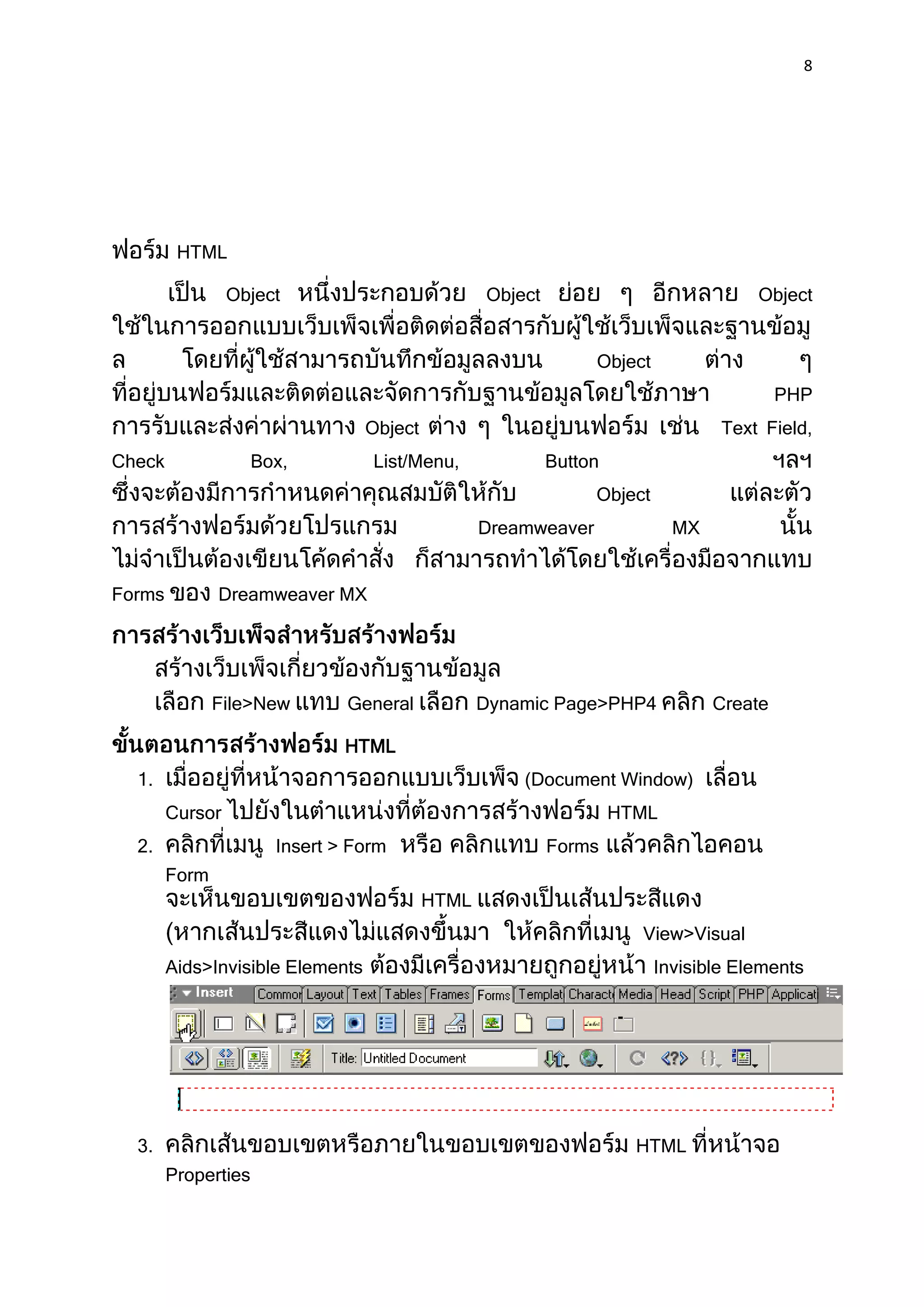8




         HTML

                 Object                           Object                             Object


                                                                Object
                                                                                         PHP
                                  Object                                         Text Field,
Check                Box,         List/Menu,               Button
                                                                Object
                                                  Dreamweaver              MX


Forms          Dreamweaver MX




               File>New        General            Dynamic Page>PHP4             Create

                               HTML
  1.                                                  (Document Window)
        Cursor                                                      HTML
  2.                   Insert > Form                       Forms
        Form
                                           HTML
                                                                      View>Visual
        Aids>Invisible Elements                                          Invisible Elements




  3.                                                                  HTML
        Properties
 