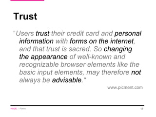 Trust “ Users  trust  their credit card and  personal information  with  forms on the internet , and that trust is sacred. So  changing the appearance  of well-known and recognizable browser elements like the basic input elements,  may  therefore  not  always be  advisable .“ www.picment.com HUGE   /  Forms 