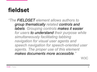fieldset “ The  FIELDSET  element allows authors to  group thematically  related  controls and labels . Grouping controls  makes it easier  for users  to understand  their purpose while simultaneously facilitating tabbing navigation for visual user agents and speech navigation for speech-oriented user agents. The proper use of this element  makes documents more accessible .” W3C HUGE   /  Forms 