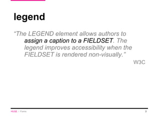 legend “ The LEGEND element allows authors to  assign a caption to a FIELDSET . The legend improves accessibility when the FIELDSET is rendered non-visually.” W3C HUGE   /  Forms 