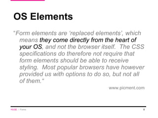 “ Form elements are ‘replaced elements’, which means  they come directly from the heart of your OS , and not the browser itself.  The CSS specifications do therefore not require that form elements should be able to receive styling.  Most popular browsers have however provided us with options to do so, but not all of them.“ www.picment.com OS Elements HUGE   /  Forms 