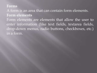 Forms
A form is an area that can contain form elements.
Form elements
Form elements are elements that allow the user to
enter information (like text fields, textarea fields,
drop-down menus, radio buttons, checkboxes, etc.)
in a form.

 