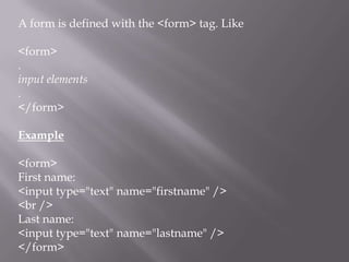A form is defined with the <form> tag. Like
<form>
.
input elements
.
</form>
Example
<form>
First name:
<input type="text" name="firstname" />
<br />
Last name:
<input type="text" name="lastname" />
</form>

 