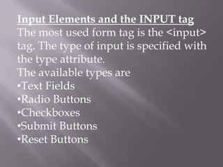 Input Elements and the INPUT tag
The most used form tag is the <input>
tag. The type of input is specified with
the type attribute.
The available types are
•Text Fields
•Radio Buttons
•Checkboxes
•Submit Buttons
•Reset Buttons

 