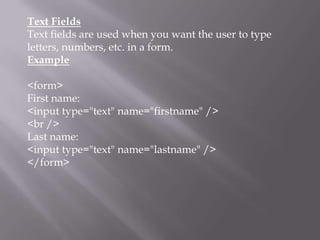 Text Fields
Text fields are used when you want the user to type
letters, numbers, etc. in a form.
Example

<form>
First name:
<input type="text" name="firstname" />
<br />
Last name:
<input type="text" name="lastname" />
</form>

 