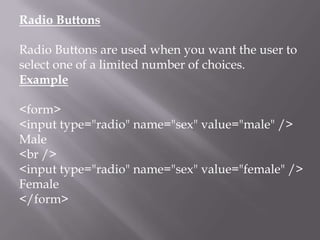 Radio Buttons
Radio Buttons are used when you want the user to
select one of a limited number of choices.
Example
<form>
<input type="radio" name="sex" value="male" />
Male
<br />
<input type="radio" name="sex" value="female" />
Female
</form>

 