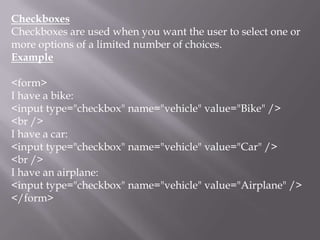Checkboxes
Checkboxes are used when you want the user to select one or
more options of a limited number of choices.
Example

<form>
I have a bike:
<input type="checkbox" name="vehicle" value="Bike" />
<br />
I have a car:
<input type="checkbox" name="vehicle" value="Car" />
<br />
I have an airplane:
<input type="checkbox" name="vehicle" value="Airplane" />
</form>

 
