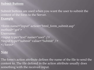 Submit Buttons
Submit buttons are used when you want the user to submit the
content of the form to the Server.
Example
<form name="input" action="html_form_submit.asp"
method="get">
Username:
<input type="text" name="user" />
<input type="submit" value="Submit" />
</form>

Note
The form's action attribute defines the name of the file to send the
content to. The file defined in the action attribute usually does
something with the received input.

 