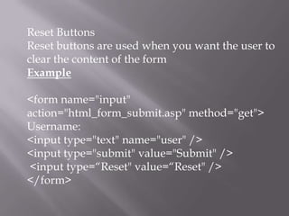 Reset Buttons
Reset buttons are used when you want the user to
clear the content of the form
Example
<form name="input"
action="html_form_submit.asp" method="get">
Username:
<input type="text" name="user" />
<input type="submit" value="Submit" />
<input type=“Reset" value=“Reset" />
</form>

 