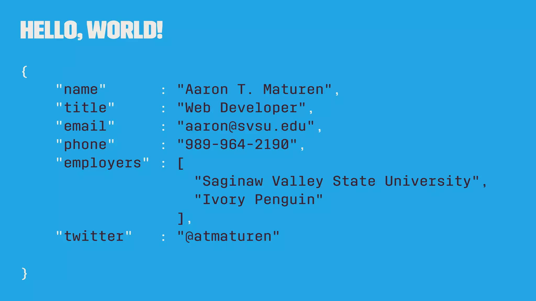 Hello,World!
{
"name" : "Aaron T. Maturen",
"title" : "Web Developer",
"email" : "aaron@svsu.edu",
"phone" : "989-964-2190",
"employers" : [
"Saginaw Valley State University",
"Ivory Penguin"
],
"twitter" : "@atmaturen"
}
 