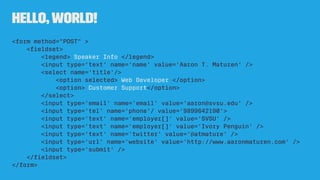 Hello,World!
<form method="POST" >
<ﬁeldset>
<legend> Speaker Info </legend>
<input type='text' name='name' value='Aaron T. Maturen' />
<select name='title'/>
<option selected> Web Developer </option>
<option> Customer Support</option>
</select>
<input type='email' name='email' value='aaron@svsu.edu' />
<input type='tel' name='phone'/ value='9899642190'>
<input type='text' name='employer[]' value='SVSU' />
<input type='text' name='employer[]' value='Ivory Penguin' />
<input type='text' name='twitter' value='@atmature' />
<input type='url' name='website' value='http://www.aaronmaturen.com' />
<input type='submit' />
</ﬁeldset>
</form>
 