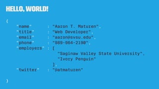 Hello,World!
{
"name" : "Aaron T. Maturen",
"title" : "Web Developer",
"email" : "aaron@svsu.edu",
"phone" : "989-964-2190",
"employers" : [
"Saginaw Valley State University",
"Ivory Penguin"
],
"twitter" : "@atmaturen"
}
 