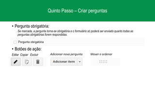 Quinto Passo – Criar perguntas
• Pergunta obrigatória:
Se marcada, a pergunta torna-se obrigatória e o formulário só poderá ser enviado quanto todas as
perguntas obrigatórias forem respondidas.
• Botões de ação:
Editar Copiar Excluir Adicionar nova pergunta Mover e ordenar
 