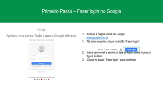 Primeiro Passo – Fazer login no Google
1. Acesse a página inicial do Google:
www.google.com.br
1. Na barra superior, clique no botão “Fazer login”:
2. Insira seu e-mail e senha na tela de login, como mostra a
figura ao lado.
3. Clique no botão “Fazer login” para confirmar.
 
