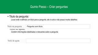 Quinto Passo – Criar perguntas
• Titulo da pergunta:
Local onde é definido um título para a pergunta, ele é curto e não possui muitos detalhes;
• Texto de ajuda:
Contém informações detalhadas e relevantes sobre a pergunta.
 