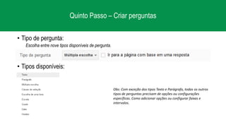 Quinto Passo – Criar perguntas
• Tipo de pergunta:
Escolha entre nove tipos disponíveis de pergunta.
• Tipos disponíveis:
Obs: Com exceção dos tipos Texto e Parágrafo, todas os outros
tipos de perguntas precisam de opções ou configurações
específicas. Como adicionar opções ou configurar faixas e
intervalos.
 
