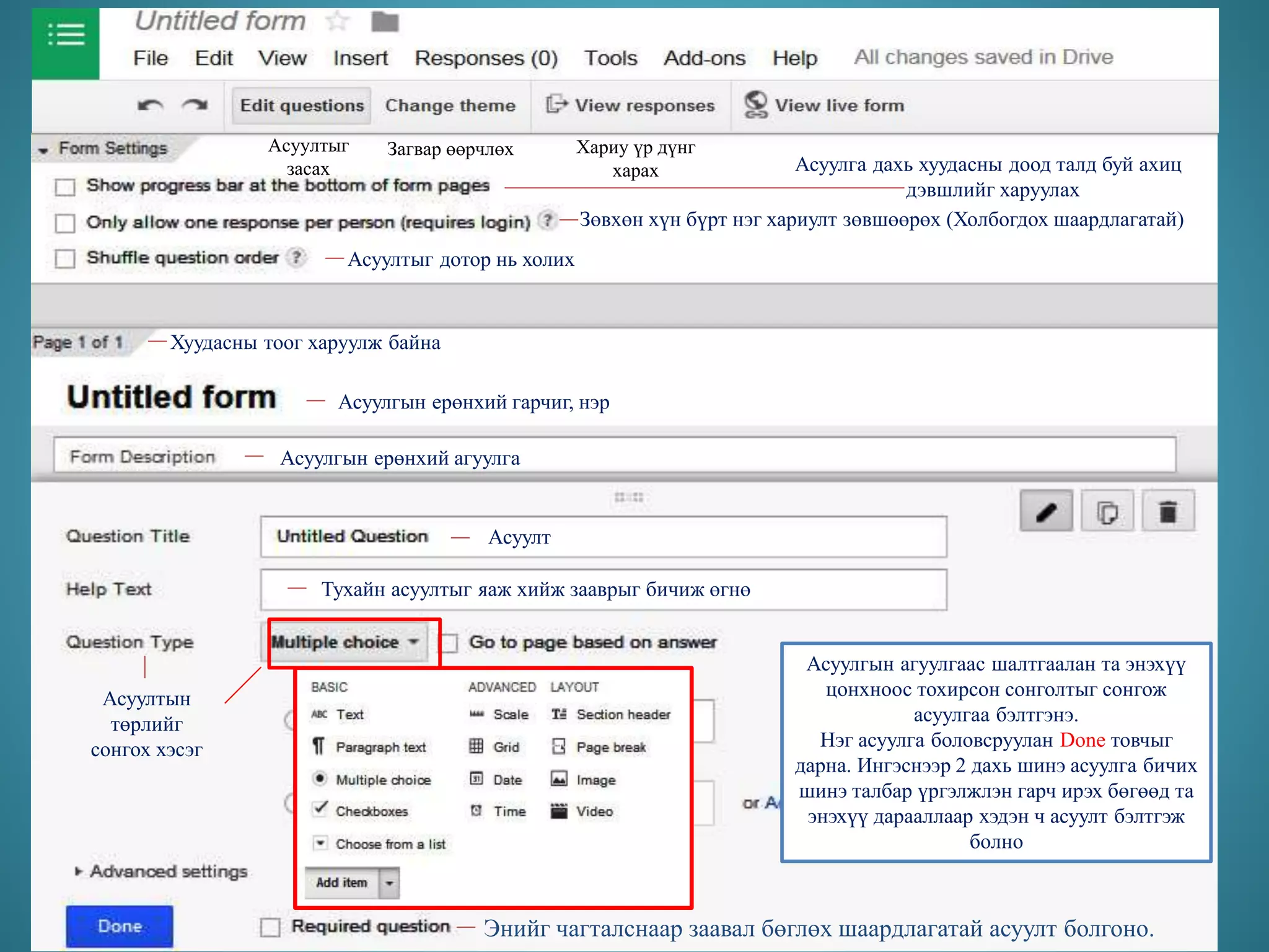 Асуултыг
засах
Загвар өөрчлөх Хариу үр дүнг
харах Асуулга дахь хуудасны доод талд буй ахиц
дэвшлийг харуулах
Зөвхөн хүн бүрт нэг хариулт зөвшөөрөх (Холбогдох шаардлагатай)
Асуултыг дотор нь холих
Хуудасны тоог харуулж байна
Асуулгын ерөнхий гарчиг, нэр
Асуулгын ерөнхий агуулга
Асуулт
Тухайн асуултыг яаж хийж зааврыг бичиж өгнө
Асуултын
төрлийг
сонгох хэсэг
Сонголтын хариултыг бичнэ
Асуулгын агуулгаас шалтгаалан та энэхүү
цонхноос тохирсон сонголтыг сонгож
асуулгаа бэлтгэнэ.
Нэг асуулга боловсруулан Done товчыг
дарна. Ингэснээр 2 дахь шинэ асуулга бичих
шинэ талбар үргэлжлэн гарч ирэх бөгөөд та
энэхүү дарааллаар хэдэн ч асуулт бэлтгэж
болно
Энийг чагталснаар заавал бөглөх шаардлагатай асуулт болгоно.
 