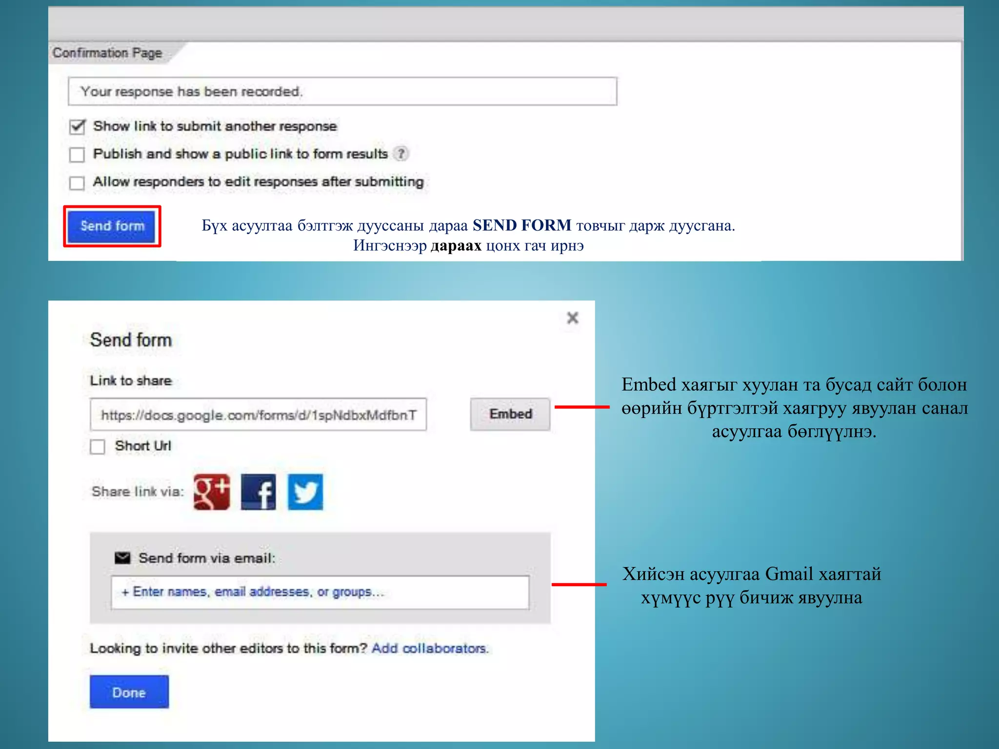 Бүх асуултаа бэлтгэж дууссаны дараа SEND FORM товчыг дарж дуусгана.
Ингэснээр дараах цонх гач ирнэ
Embed хаягыг хуулан та бусад сайт болон
өөрийн бүртгэлтэй хаягруу явуулан санал
асуулгаа бөглүүлнэ.
Хийсэн асуулгаа Gmail хаягтай
хүмүүс рүү бичиж явуулна
 