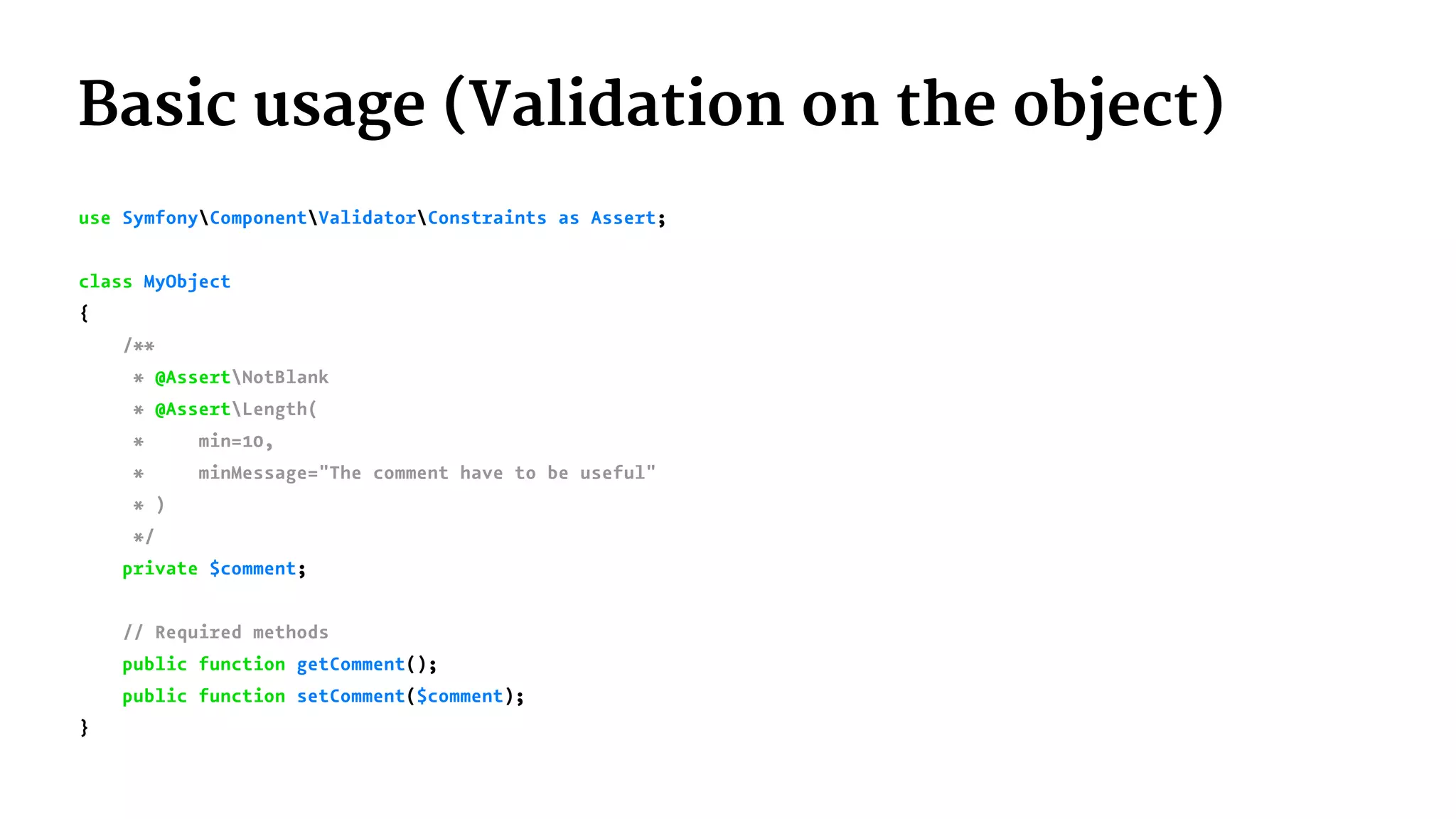 Basic usage (Validation on the object)
use SymfonyComponentValidatorConstraints as Assert;
class MyObject
{
/**
* @AssertNotBlank
* @AssertLength(
* min=10,
* minMessage="The comment have to be useful"
* )
*/
private $comment;
// Required methods
public function getComment();
public function setComment($comment);
}
 