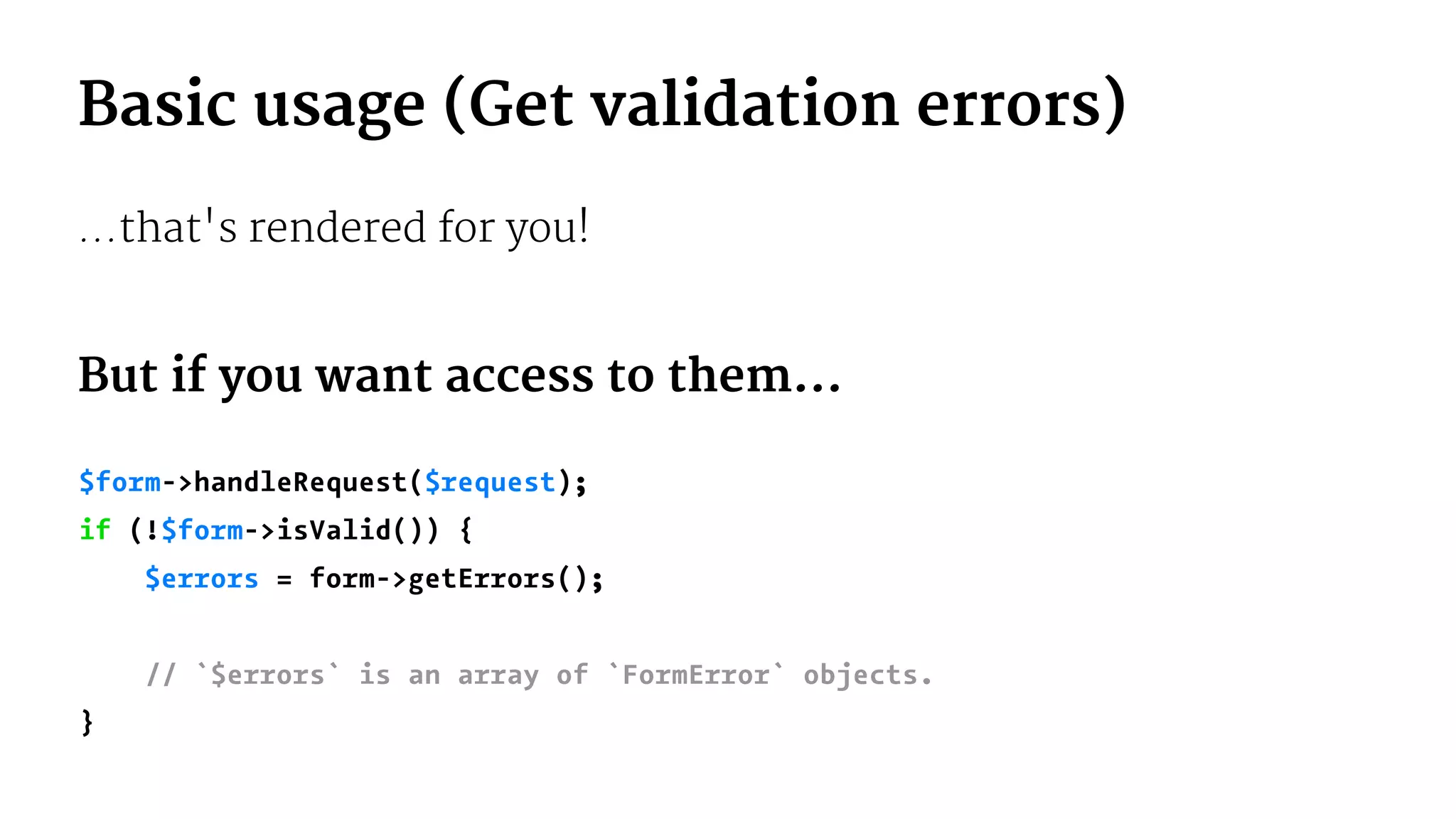 Basic usage (Get validation errors)
...that's rendered for you!
But if you want access to them...
$form->handleRequest($request);
if (!$form->isValid()) {
$errors = form->getErrors();
// `$errors` is an array of `FormError` objects.
}
 