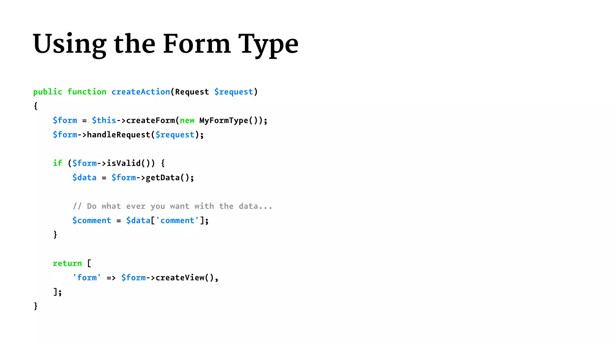 Using the Form Type
public function createAction(Request $request)
{
$form = $this->createForm(new MyFormType());
$form->handleRequest($request);
if ($form->isValid()) {
$data = $form->getData();
// Do what ever you want with the data...
$comment = $data['comment'];
}
return [
'form' => $form->createView(),
];
}
 
