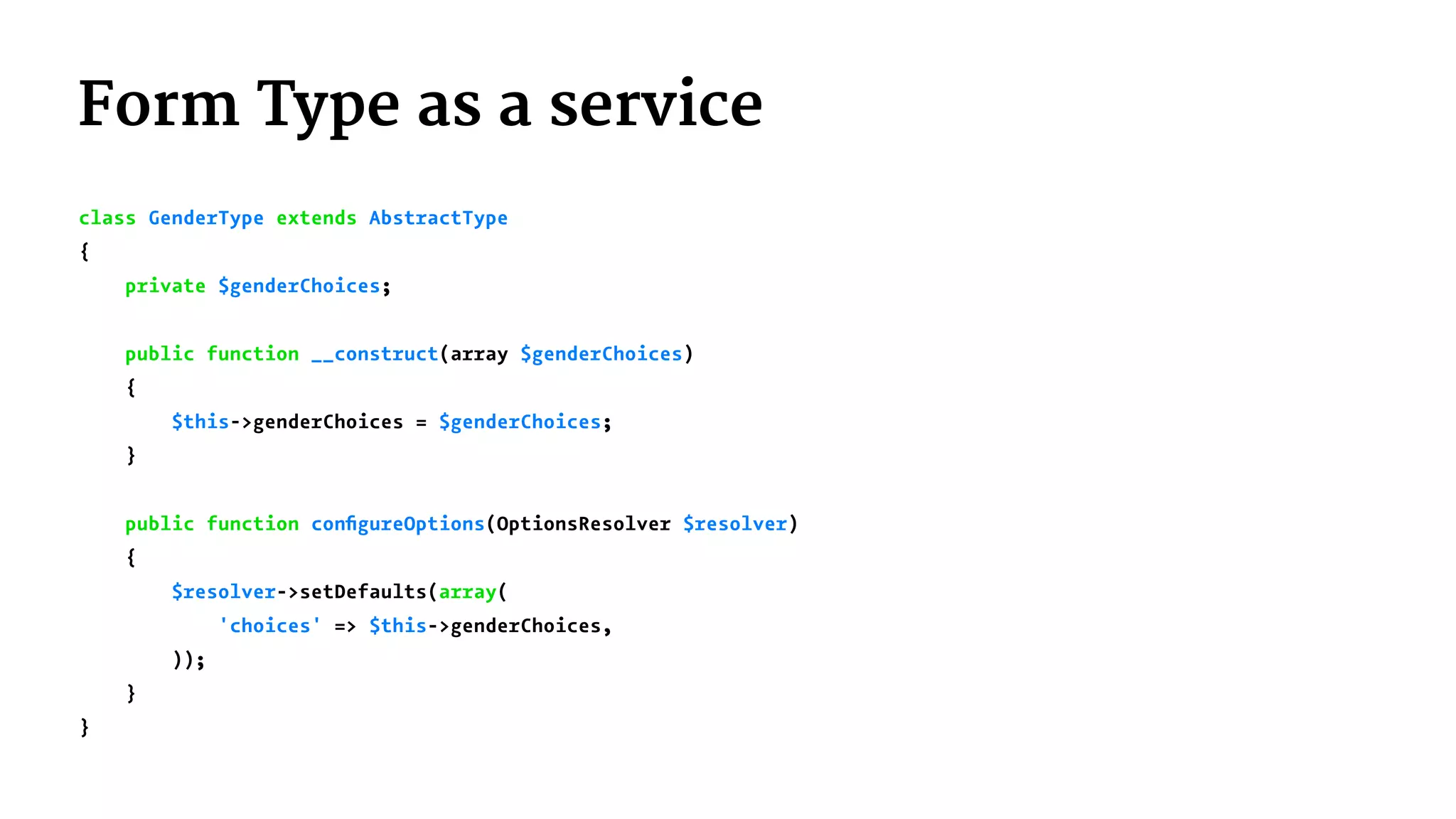 Form Type as a service
class GenderType extends AbstractType
{
private $genderChoices;
public function __construct(array $genderChoices)
{
$this->genderChoices = $genderChoices;
}
public function conﬁgureOptions(OptionsResolver $resolver)
{
$resolver->setDefaults(array(
'choices' => $this->genderChoices,
));
}
}
 