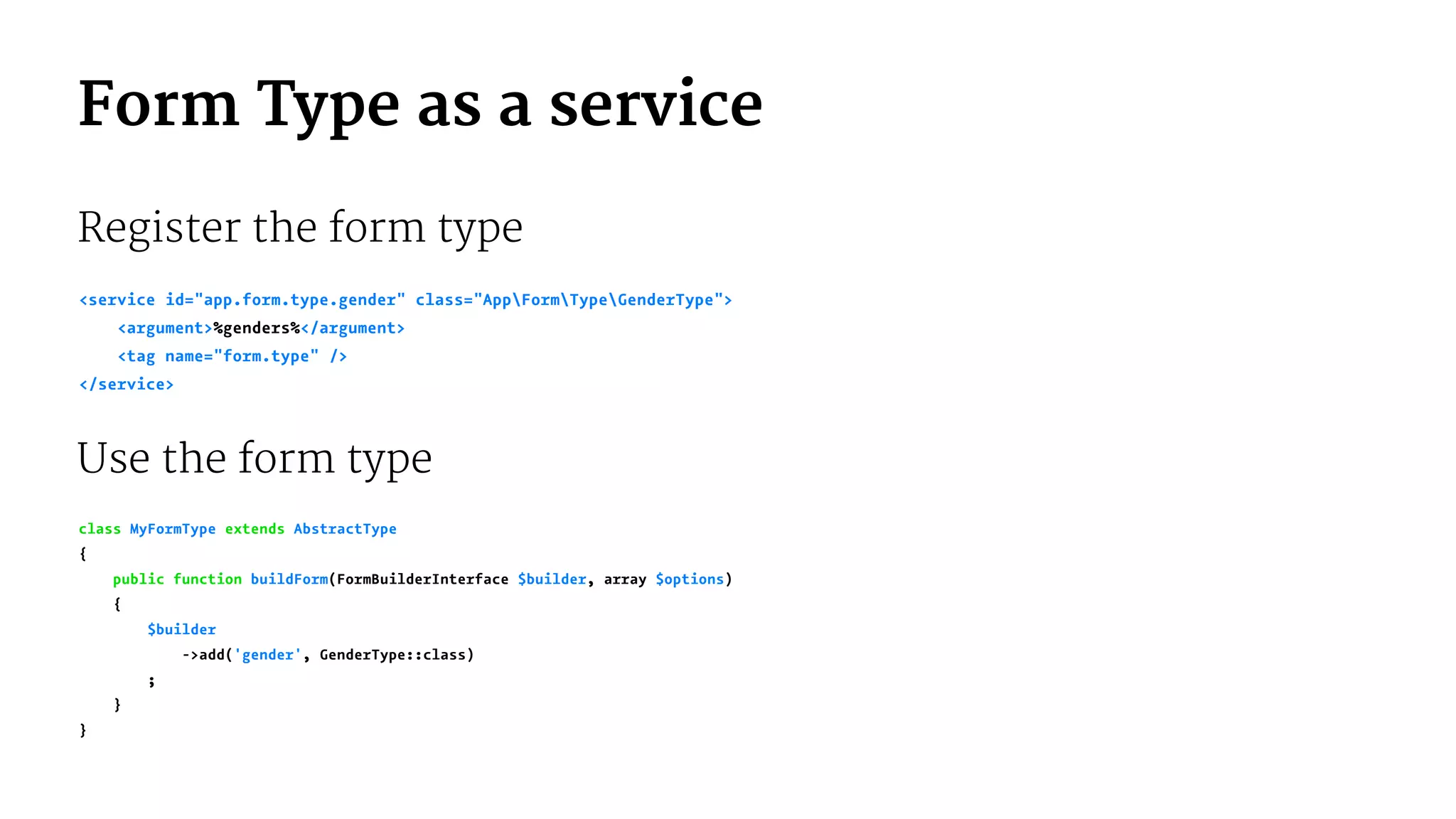 Form Type as a service
Register the form type
<service id="app.form.type.gender" class="AppFormTypeGenderType">
<argument>%genders%</argument>
<tag name="form.type" />
</service>
Use the form type
class MyFormType extends AbstractType
{
public function buildForm(FormBuilderInterface $builder, array $options)
{
$builder
->add('gender', GenderType::class)
;
}
}
 