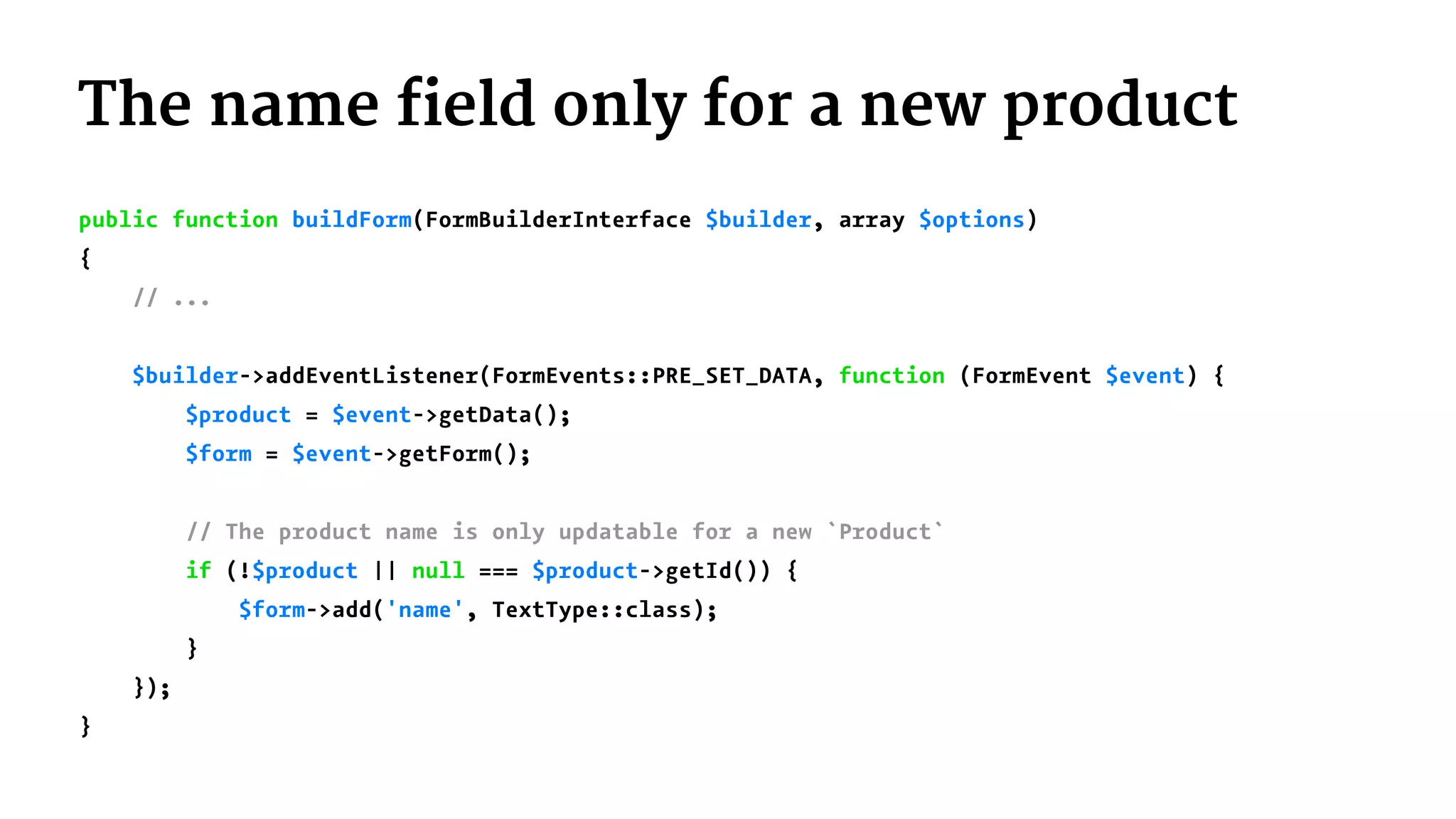 The name field only for a new product
public function buildForm(FormBuilderInterface $builder, array $options)
{
// ...
$builder->addEventListener(FormEvents::PRE_SET_DATA, function (FormEvent $event) {
$product = $event->getData();
$form = $event->getForm();
// The product name is only updatable for a new `Product`
if (!$product || null === $product->getId()) {
$form->add('name', TextType::class);
}
});
}
 