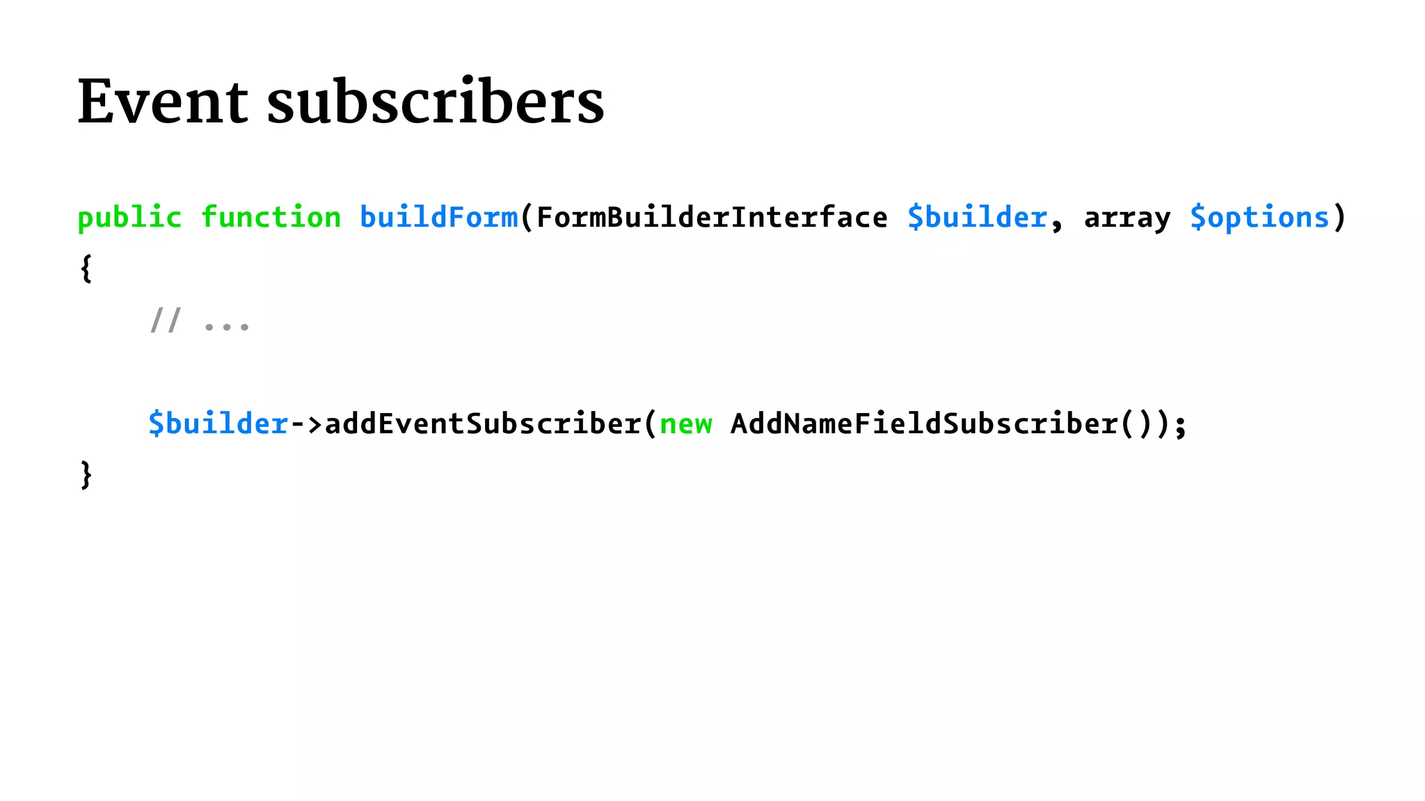 Event subscribers
public function buildForm(FormBuilderInterface $builder, array $options)
{
// ...
$builder->addEventSubscriber(new AddNameFieldSubscriber());
}
 