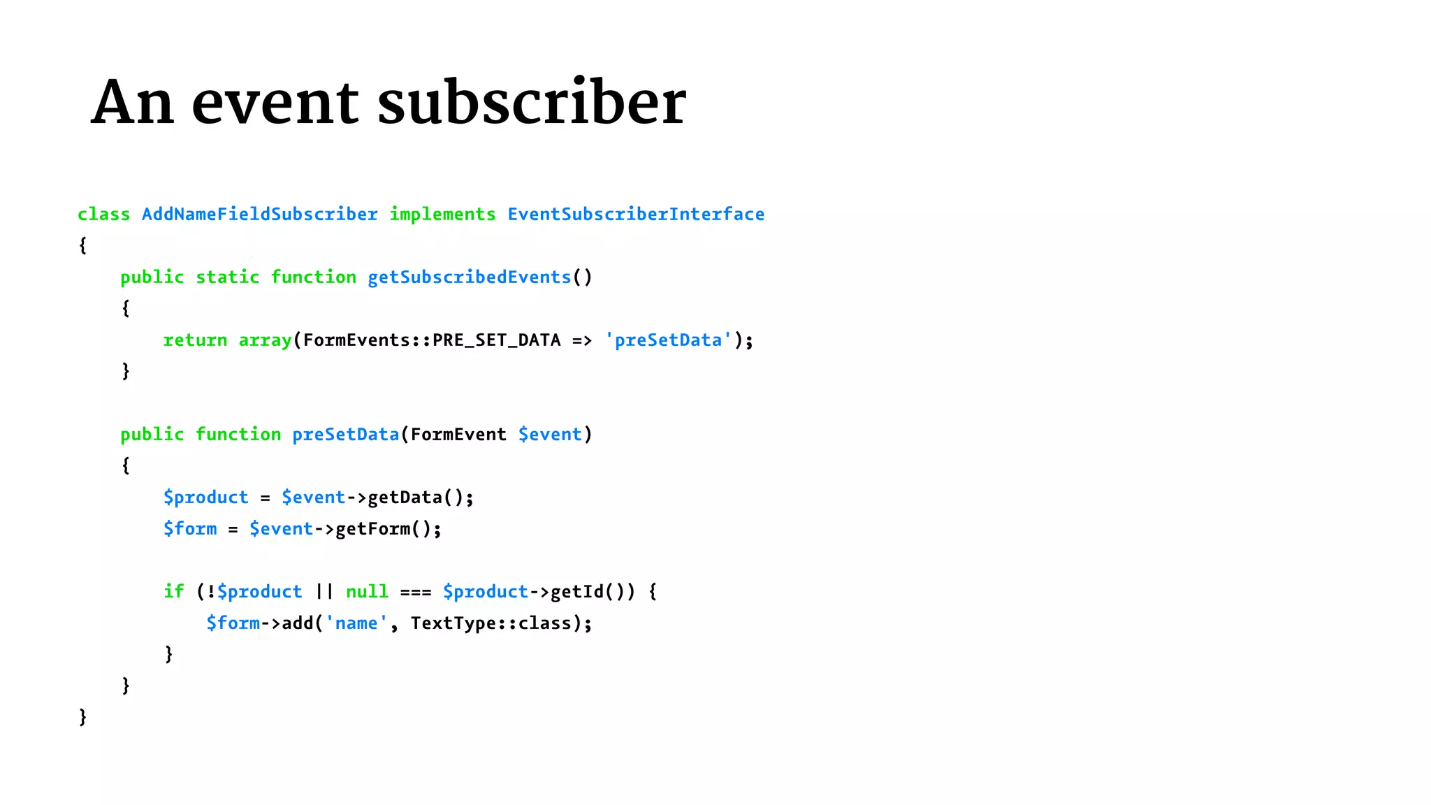  An event subscriber
class AddNameFieldSubscriber implements EventSubscriberInterface
{
public static function getSubscribedEvents()
{
return array(FormEvents::PRE_SET_DATA => 'preSetData');
}
public function preSetData(FormEvent $event)
{
$product = $event->getData();
$form = $event->getForm();
if (!$product || null === $product->getId()) {
$form->add('name', TextType::class);
}
}
}
 