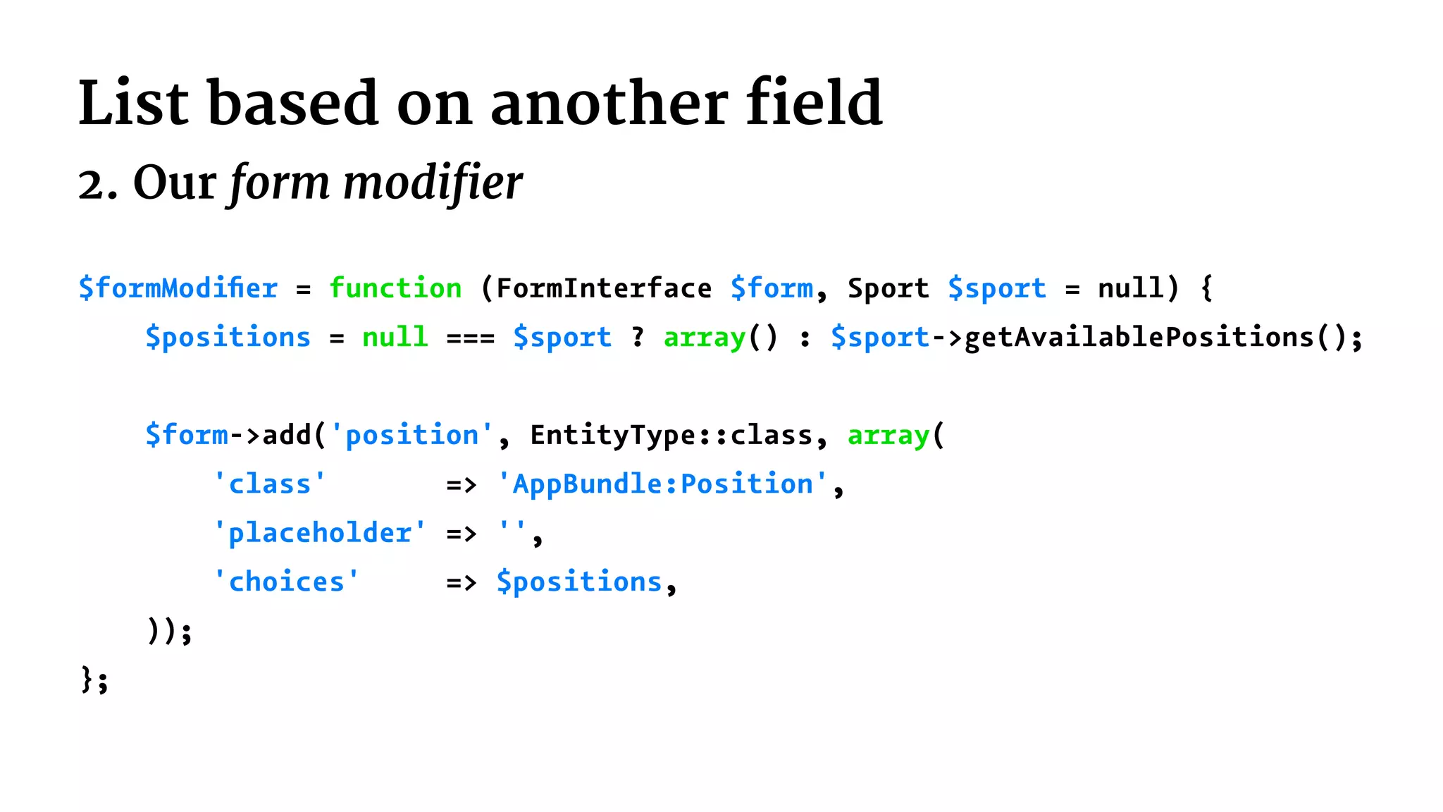 List based on another field
2. Our form modifier
$formModiﬁer = function (FormInterface $form, Sport $sport = null) {
$positions = null === $sport ? array() : $sport->getAvailablePositions();
$form->add('position', EntityType::class, array(
'class' => 'AppBundle:Position',
'placeholder' => '',
'choices' => $positions,
));
};
 