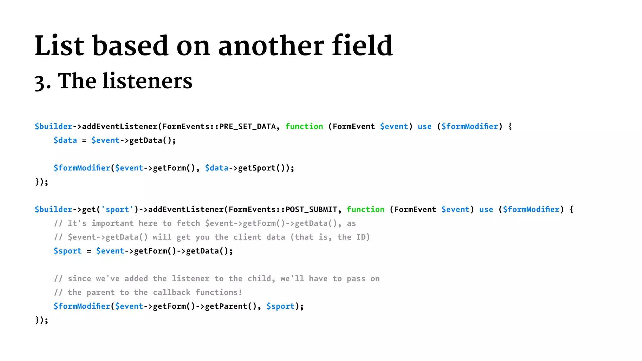 List based on another field
3. The listeners
$builder->addEventListener(FormEvents::PRE_SET_DATA, function (FormEvent $event) use ($formModiﬁer) {
$data = $event->getData();
$formModiﬁer($event->getForm(), $data->getSport());
});
$builder->get('sport')->addEventListener(FormEvents::POST_SUBMIT, function (FormEvent $event) use ($formModiﬁer) {
// It's important here to fetch $event->getForm()->getData(), as
// $event->getData() will get you the client data (that is, the ID)
$sport = $event->getForm()->getData();
// since we've added the listener to the child, we'll have to pass on
// the parent to the callback functions!
$formModiﬁer($event->getForm()->getParent(), $sport);
});
 