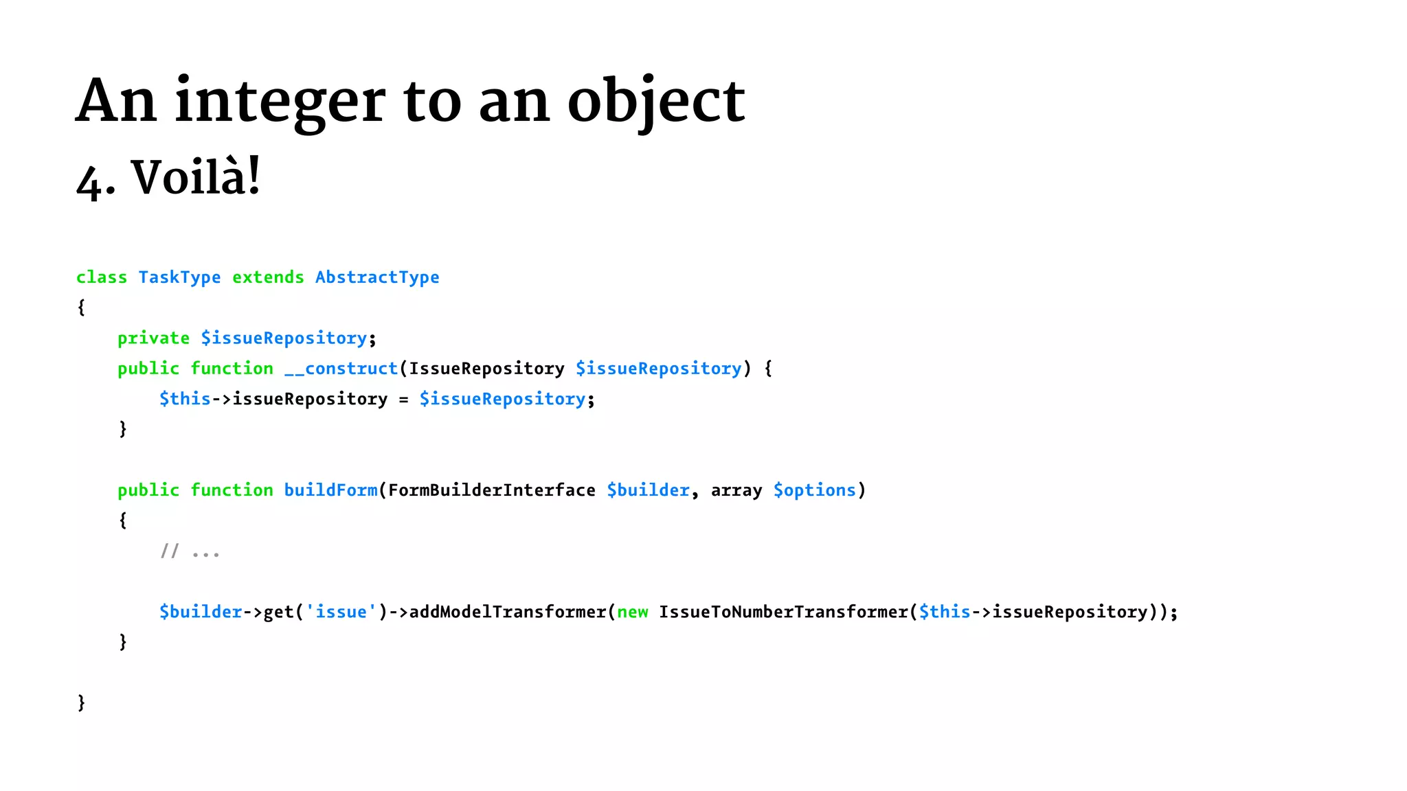 An integer to an object
4. Voilà!
class TaskType extends AbstractType
{
private $issueRepository;
public function __construct(IssueRepository $issueRepository) {
$this->issueRepository = $issueRepository;
}
public function buildForm(FormBuilderInterface $builder, array $options)
{
// ...
$builder->get('issue')->addModelTransformer(new IssueToNumberTransformer($this->issueRepository));
}
}
 