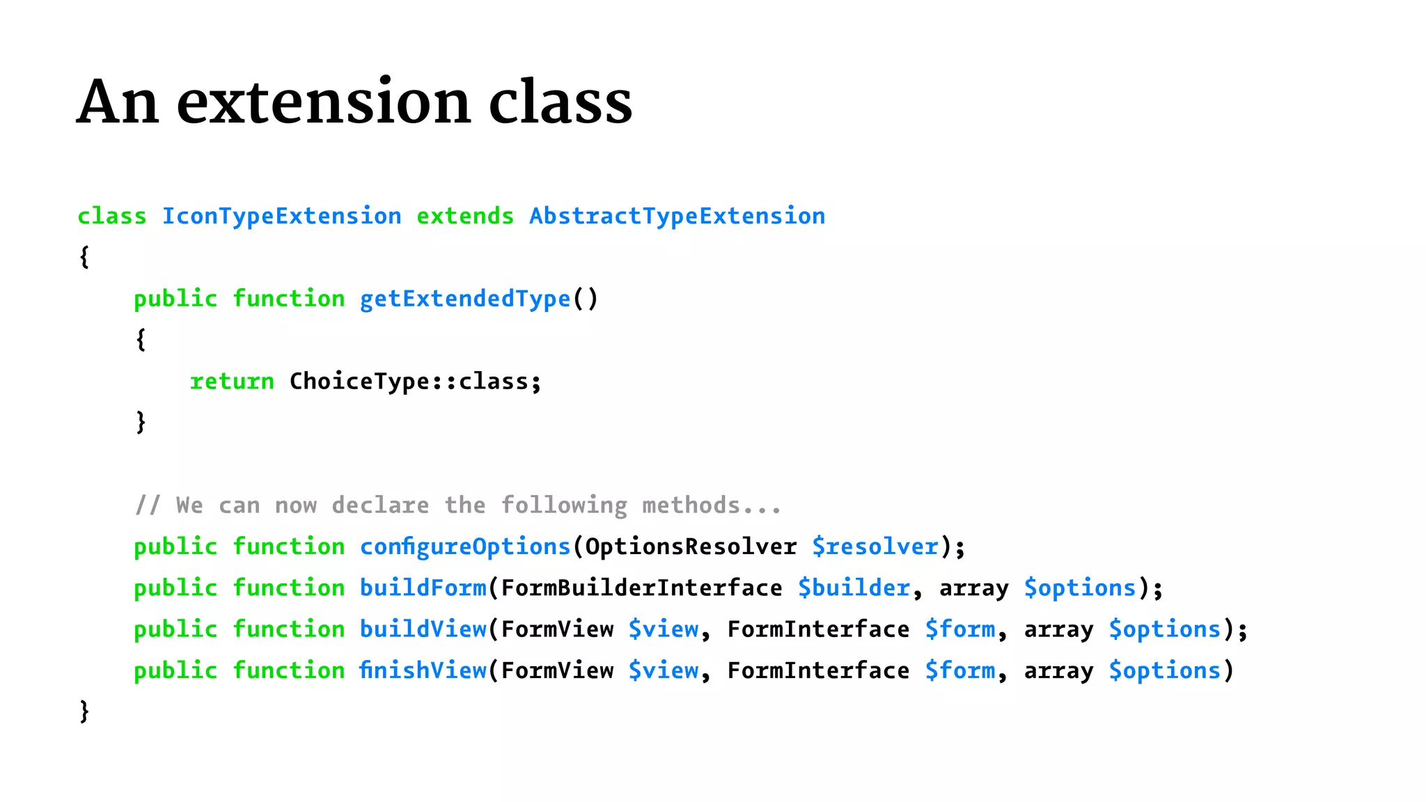 An extension class
class IconTypeExtension extends AbstractTypeExtension
{
public function getExtendedType()
{
return ChoiceType::class;
}
// We can now declare the following methods...
public function conﬁgureOptions(OptionsResolver $resolver);
public function buildForm(FormBuilderInterface $builder, array $options);
public function buildView(FormView $view, FormInterface $form, array $options);
public function ﬁnishView(FormView $view, FormInterface $form, array $options)
}
 