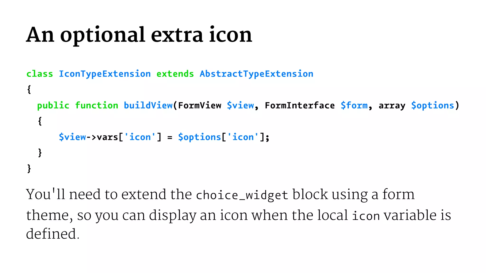 An optional extra icon
class IconTypeExtension extends AbstractTypeExtension
{
public function buildView(FormView $view, FormInterface $form, array $options)
{
$view->vars['icon'] = $options['icon'];
}
}
You'll need to extend the choice_widget block using a form
theme, so you can display an icon when the local icon variable is
defined.
 