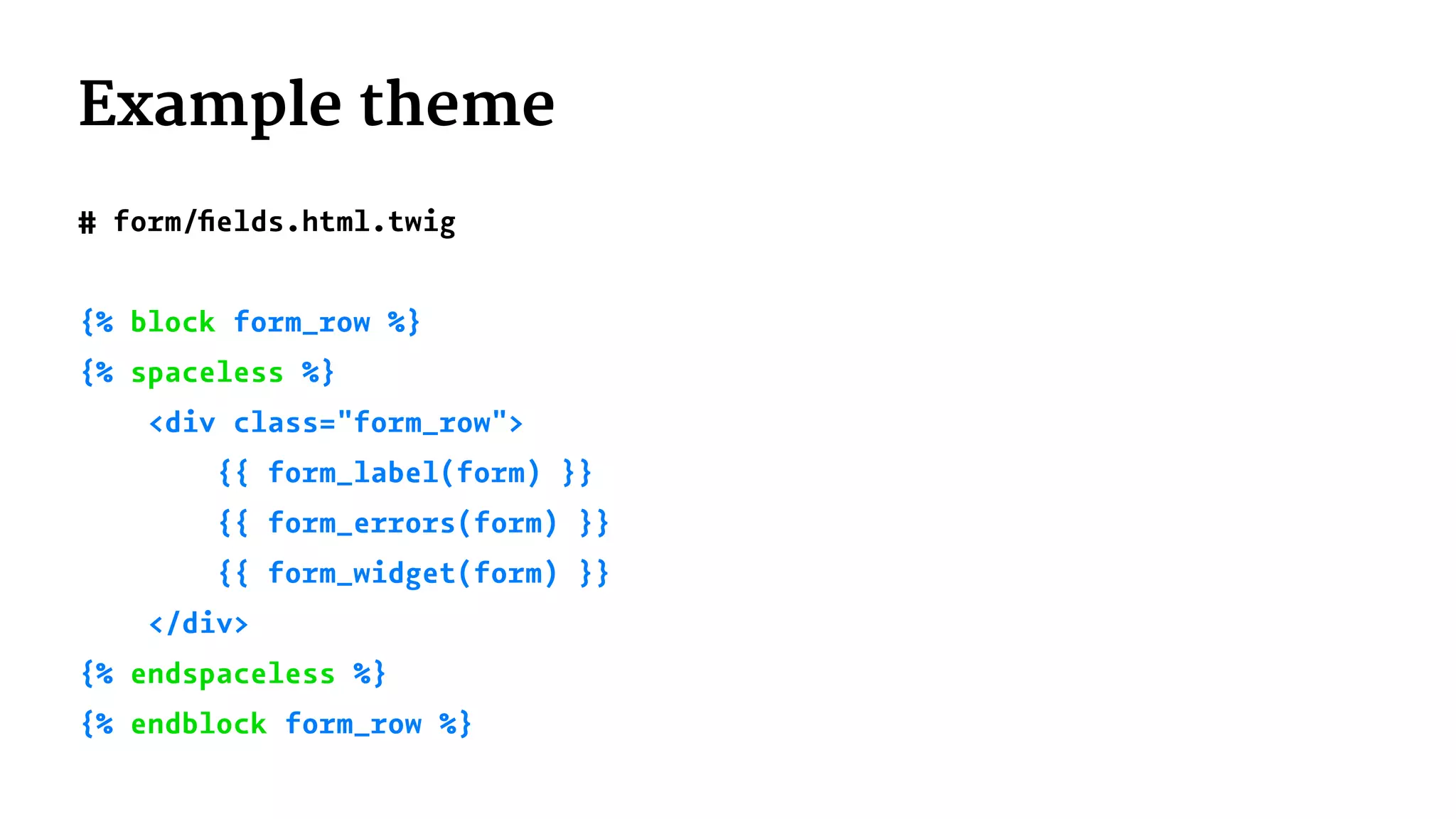 Example theme
# form/ﬁelds.html.twig
{% block form_row %}
{% spaceless %}
<div class="form_row">
{{ form_label(form) }}
{{ form_errors(form) }}
{{ form_widget(form) }}
</div>
{% endspaceless %}
{% endblock form_row %}
 