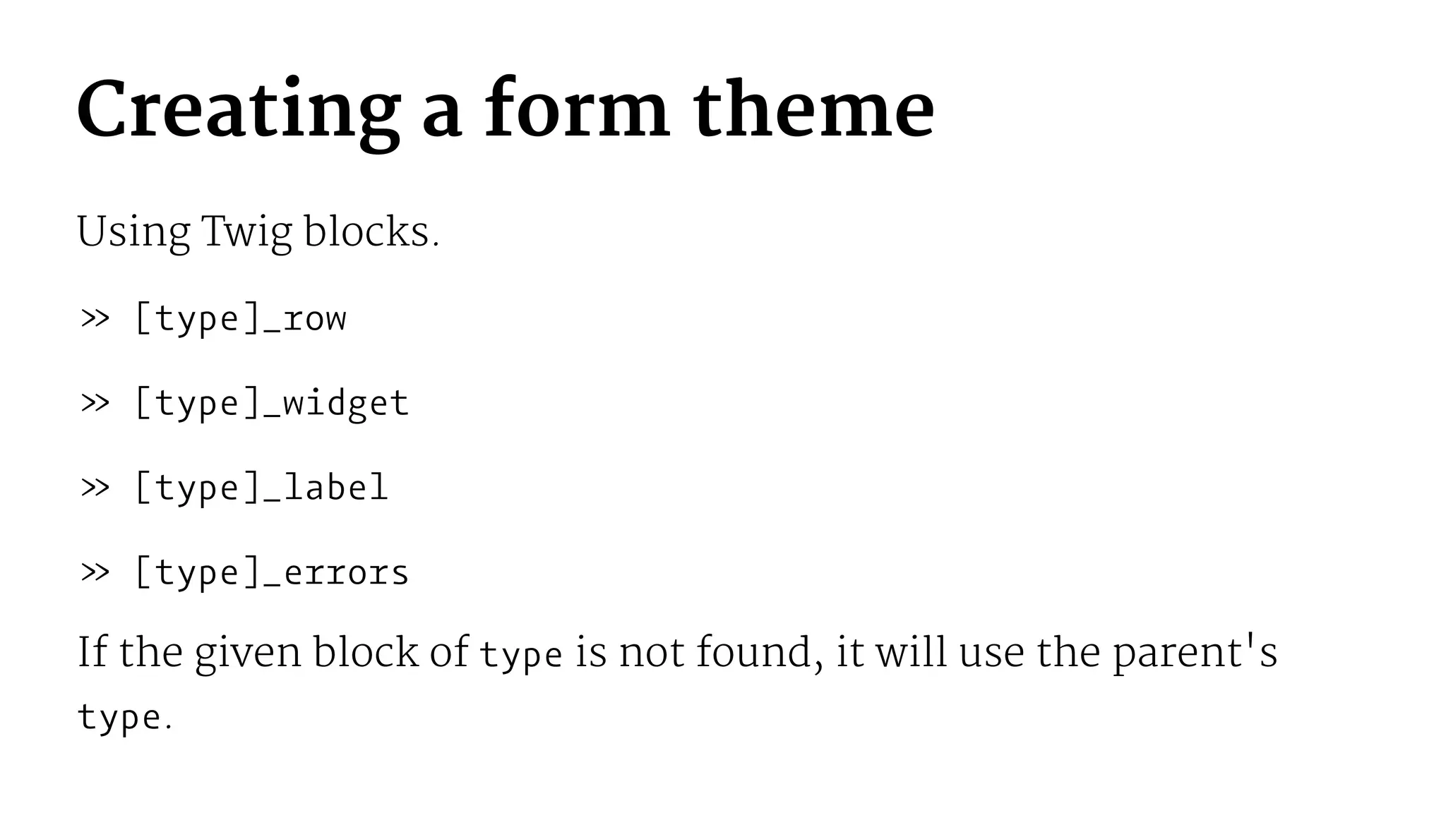 Creating a form theme
Using Twig blocks.
» [type]_row
» [type]_widget
» [type]_label
» [type]_errors
If the given block of type is not found, it will use the parent's
type.
 