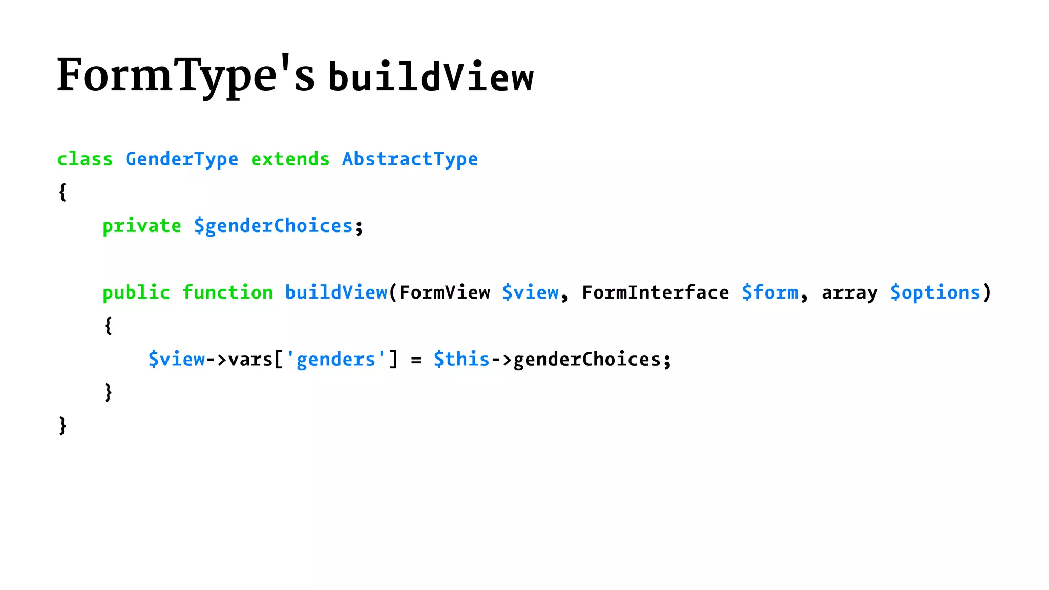 FormType's buildView
class GenderType extends AbstractType
{
private $genderChoices;
public function buildView(FormView $view, FormInterface $form, array $options)
{
$view->vars['genders'] = $this->genderChoices;
}
}
 