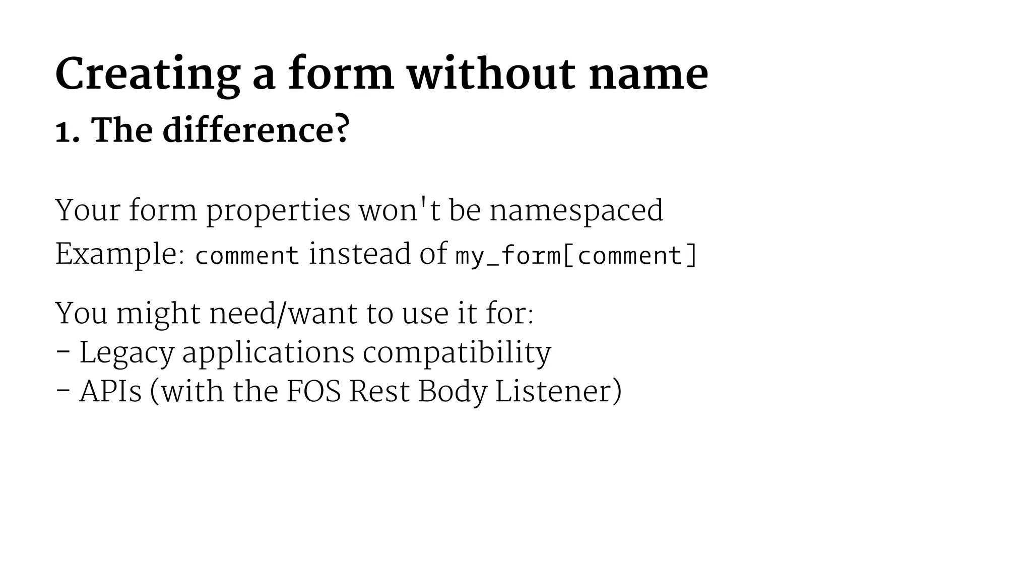 Creating a form without name
1. The difference?
Your form properties won't be namespaced
Example: comment instead of my_form[comment]
You might need/want to use it for:
- Legacy applications compatibility
- APIs (with the FOS Rest Body Listener)
 