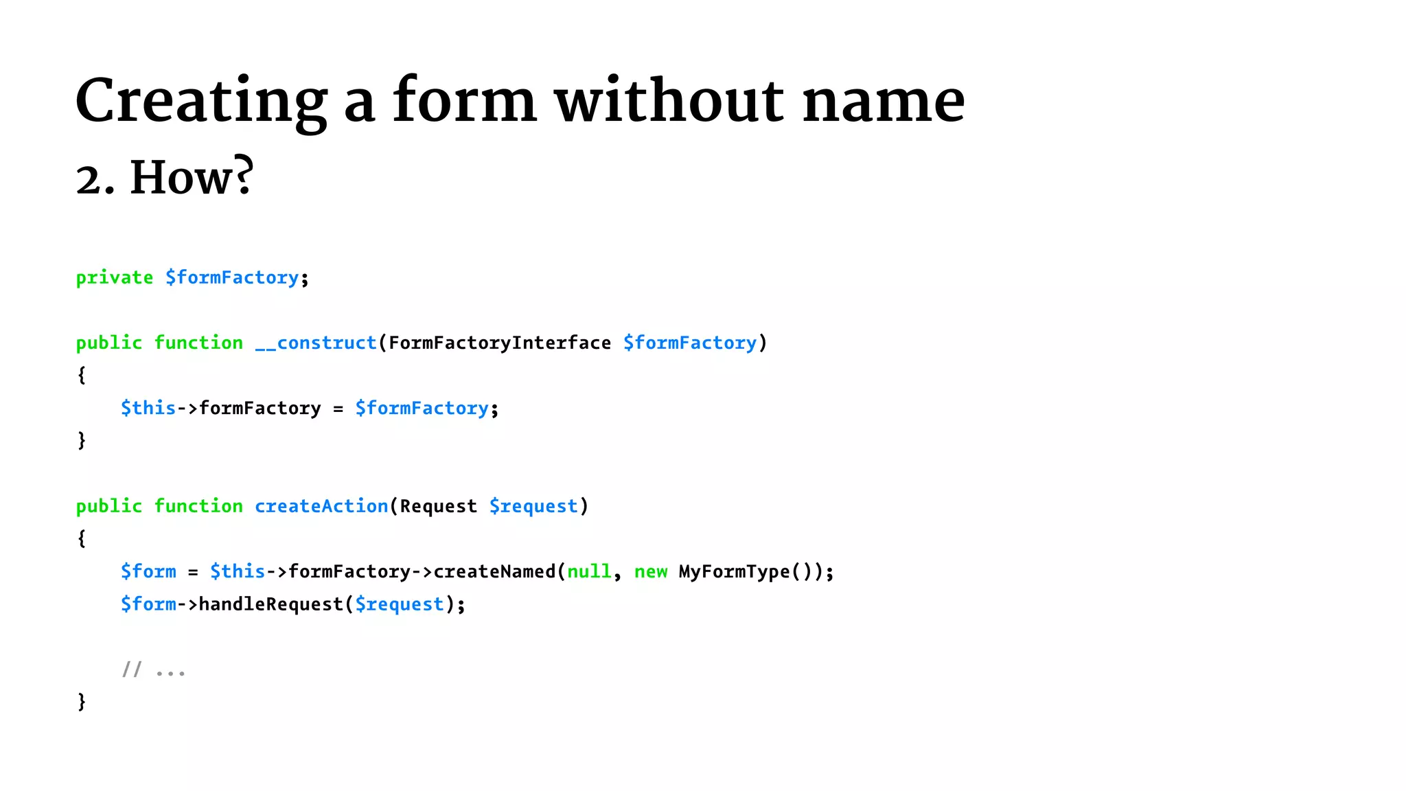 Creating a form without name
2. How?
private $formFactory;
public function __construct(FormFactoryInterface $formFactory)
{
$this->formFactory = $formFactory;
}
public function createAction(Request $request)
{
$form = $this->formFactory->createNamed(null, new MyFormType());
$form->handleRequest($request);
// ...
}
 