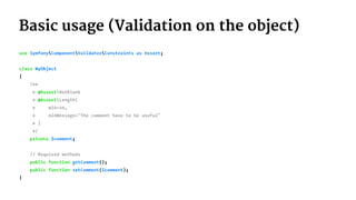 Basic usage (Validation on the object)
use SymfonyComponentValidatorConstraints as Assert;
class MyObject
{
/**
* @AssertNotBlank
* @AssertLength(
* min=10,
* minMessage="The comment have to be useful"
* )
*/
private $comment;
// Required methods
public function getComment();
public function setComment($comment);
}
 