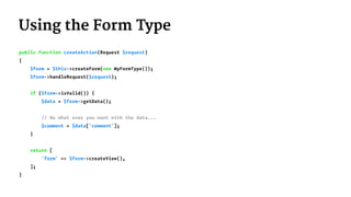 Using the Form Type
public function createAction(Request $request)
{
$form = $this->createForm(new MyFormType());
$form->handleRequest($request);
if ($form->isValid()) {
$data = $form->getData();
// Do what ever you want with the data...
$comment = $data['comment'];
}
return [
'form' => $form->createView(),
];
}
 