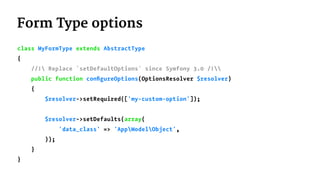 Form Type options
class MyFormType extends AbstractType
{
//! Replace `setDefaultOptions` since Symfony 3.0 /!
public function conﬁgureOptions(OptionsResolver $resolver)
{
$resolver->setRequired(['my-custom-option']);
$resolver->setDefaults(array(
'data_class' => 'AppModelObject',
));
}
}
 