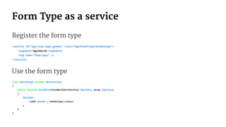 Form Type as a service
Register the form type
<service id="app.form.type.gender" class="AppFormTypeGenderType">
<argument>%genders%</argument>
<tag name="form.type" />
</service>
Use the form type
class MyFormType extends AbstractType
{
public function buildForm(FormBuilderInterface $builder, array $options)
{
$builder
->add('gender', GenderType::class)
;
}
}
 