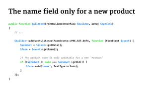 The name field only for a new product
public function buildForm(FormBuilderInterface $builder, array $options)
{
// ...
$builder->addEventListener(FormEvents::PRE_SET_DATA, function (FormEvent $event) {
$product = $event->getData();
$form = $event->getForm();
// The product name is only updatable for a new `Product`
if (!$product || null === $product->getId()) {
$form->add('name', TextType::class);
}
});
}
 