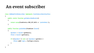  An event subscriber
class AddNameFieldSubscriber implements EventSubscriberInterface
{
public static function getSubscribedEvents()
{
return array(FormEvents::PRE_SET_DATA => 'preSetData');
}
public function preSetData(FormEvent $event)
{
$product = $event->getData();
$form = $event->getForm();
if (!$product || null === $product->getId()) {
$form->add('name', TextType::class);
}
}
}
 