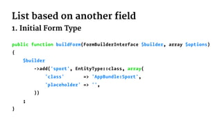 List based on another field
1. Initial Form Type
public function buildForm(FormBuilderInterface $builder, array $options)
{
$builder
->add('sport', EntityType::class, array(
'class' => 'AppBundle:Sport',
'placeholder' => '',
))
;
}
 