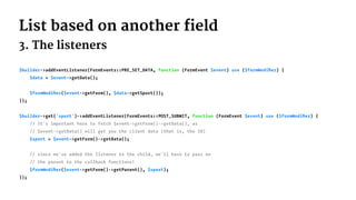 List based on another field
3. The listeners
$builder->addEventListener(FormEvents::PRE_SET_DATA, function (FormEvent $event) use ($formModiﬁer) {
$data = $event->getData();
$formModiﬁer($event->getForm(), $data->getSport());
});
$builder->get('sport')->addEventListener(FormEvents::POST_SUBMIT, function (FormEvent $event) use ($formModiﬁer) {
// It's important here to fetch $event->getForm()->getData(), as
// $event->getData() will get you the client data (that is, the ID)
$sport = $event->getForm()->getData();
// since we've added the listener to the child, we'll have to pass on
// the parent to the callback functions!
$formModiﬁer($event->getForm()->getParent(), $sport);
});
 