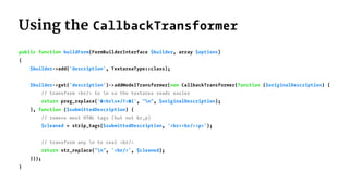 Using the CallbackTransformer
public function buildForm(FormBuilderInterface $builder, array $options)
{
$builder->add('description', TextareaType::class);
$builder->get('description')->addModelTransformer(new CallbackTransformer(function ($originalDescription) {
// transform <br/> to n so the textarea reads easier
return preg_replace('#<brs*/?>#i', "n", $originalDescription);
}, function ($submittedDescription) {
// remove most HTML tags (but not br,p)
$cleaned = strip_tags($submittedDescription, '<br><br/><p>');
// transform any n to real <br/>
return str_replace("n", '<br/>', $cleaned);
}));
}
 